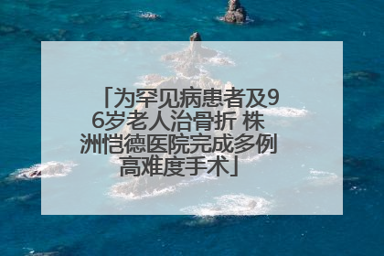 为罕见病患者及96岁老人治骨折 株洲恺德医院完成多例高难度手术