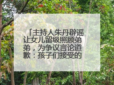 主持人朱丹辟谣让女儿留级照顾弟弟，为争议言论道歉：孩子们接受的是混龄教育，感恩每一条批评