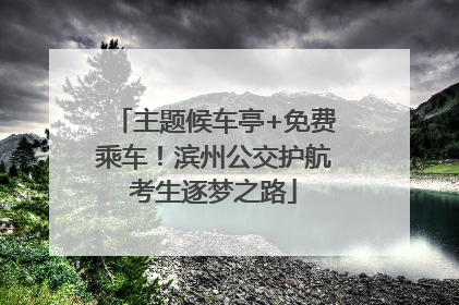 主题候车亭+免费乘车！滨州公交护航考生逐梦之路