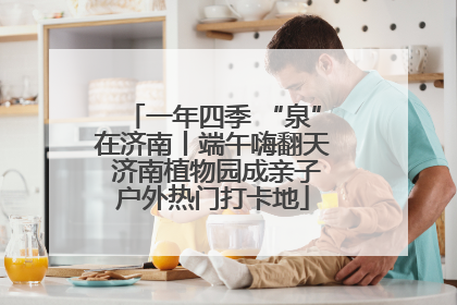 一年四季 “泉”在济南丨端午嗨翻天 济南植物园成亲子户外热门打卡地