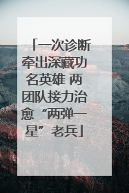 一次诊断牵出深藏功名英雄 两团队接力治愈“两弹一星”老兵