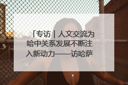 专访｜人文交流为哈中关系发展不断注入新动力——访哈萨克斯坦文化与信息部部长巴拉耶娃
