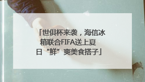 世俱杯来袭，海信冰箱联合FIFA送上夏日“鲜”爽美食搭子