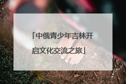 中俄青少年吉林开启文化交流之旅