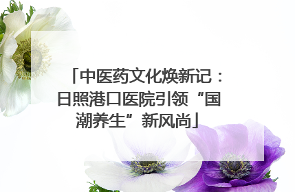 中医药文化焕新记：日照港口医院引领“国潮养生”新风尚