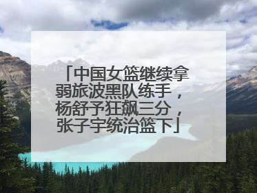 中国女篮继续拿弱旅波黑队练手，杨舒予狂飙三分，张子宇统治篮下