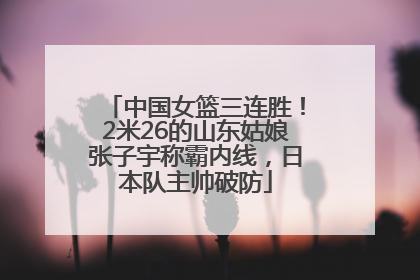 中国女篮三连胜！2米26的山东姑娘张子宇称霸内线，日本队主帅破防