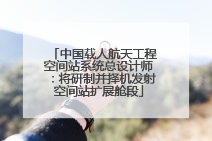 中国载人航天工程空间站系统总设计师：将研制并择机发射空间站扩展舱段