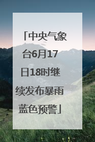 中央气象台6月17日18时继续发布暴雨蓝色预警
