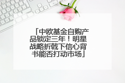 中欧基金自购产品锁定三年！明星战略折戟下信心背书能否打动市场