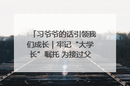 习爷爷的话引领我们成长｜牢记“大学长”嘱托 为接过父辈接力棒全力以赴
