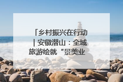 乡村振兴在行动｜安徽潜山：全域旅游绘就“景美业兴民富”新画卷