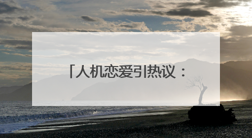 人机恋爱引热议：简直是疯了！我们还能相信爱情吗？