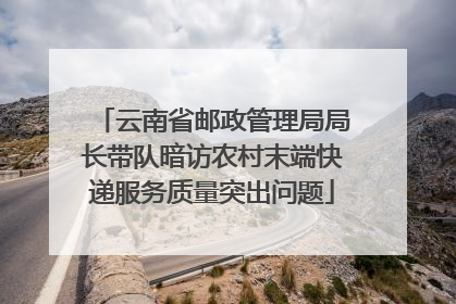 云南省邮政管理局局长带队暗访农村末端快递服务质量突出问题