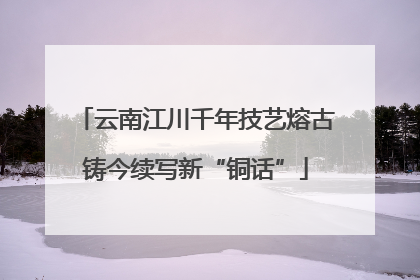 云南江川千年技艺熔古铸今续写新“铜话”