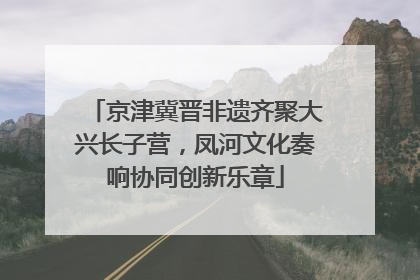 京津冀晋非遗齐聚大兴长子营，凤河文化奏响协同创新乐章
