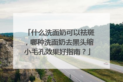 什么洗面奶可以祛斑，哪种洗面奶去黑头缩小毛孔效果好指南？