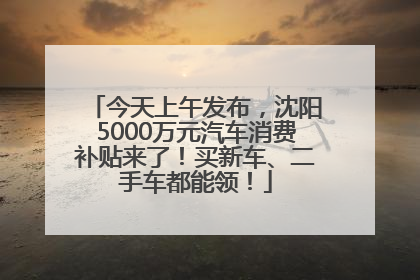 今天上午发布，沈阳5000万元汽车消费补贴来了！买新车、二手车都能领！