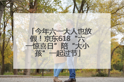 今年六一大人也放假！京东618“六一惊喜日”陪“大小孩”一起过节