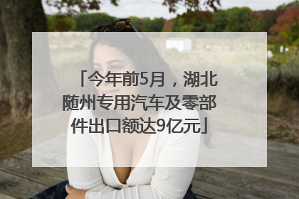 今年前5月，湖北随州专用汽车及零部件出口额达9亿元