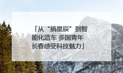 从“摘星辰”到智能化造车 多国青年长春感受科技魅力