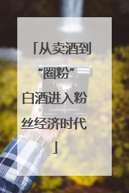 从卖酒到“圈粉” 白酒进入粉丝经济时代