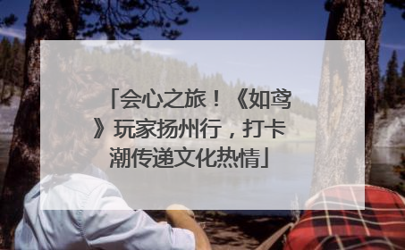 会心之旅！《如鸢》玩家扬州行，打卡潮传递文化热情