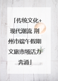 传统文化+现代潮流 荆州市端午假期文旅市场活力奔涌