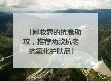 卸妆界的抗衰助攻，推荐两款抗老抗氧化护肤品