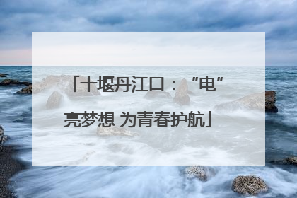 十堰丹江口：“电”亮梦想 为青春护航
