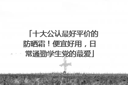 十大公认最好平价的防晒霜！便宜好用，日常通勤学生党的蕞爱
