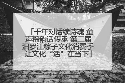 千年对话续诗魂 童声粽韵话传承 第二届汨罗江粽子文化消费季让文化“活”在当下