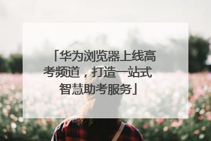 华为浏览器上线高考频道，打造一站式智慧助考服务