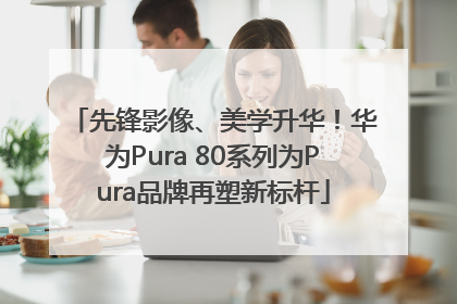 先锋影像、美学升华！华为Pura 80系列为Pura品牌再塑新标杆