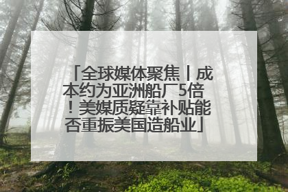 全球媒体聚焦丨成本约为亚洲船厂5倍！美媒质疑靠补贴能否重振美国造船业
