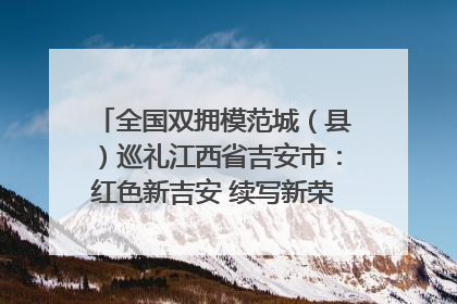 全国双拥模范城（县）巡礼江西省吉安市：红色新吉安 续写新荣光 奋力谱写新时代双拥工作新篇章