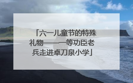 六一儿童节的特殊礼物——一等功臣老兵走进卓刀泉小学