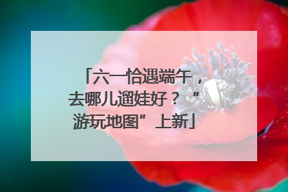 六一恰遇端午，去哪儿遛娃好？“游玩地图”上新