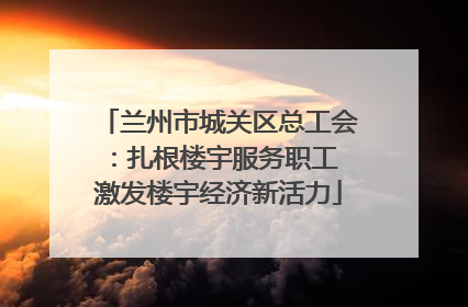 兰州市城关区总工会：扎根楼宇服务职工 激发楼宇经济新活力