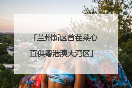 兰州新区首茬菜心直供粤港澳大湾区