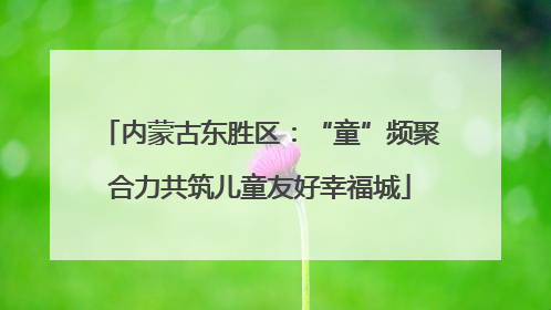 内蒙古东胜区：“童”频聚合力共筑儿童友好幸福城
