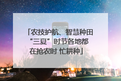 农技护航、智慧种田 “三夏”时节各地都在抢农时 忙耕种