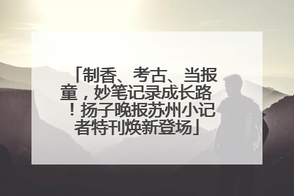制香、考古、当报童，妙笔记录成长路！扬子晚报苏州小记者特刊焕新登场