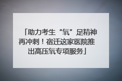 助力考生“氧”足精神再冲刺！宿迁这家医院推出高压氧专项服务