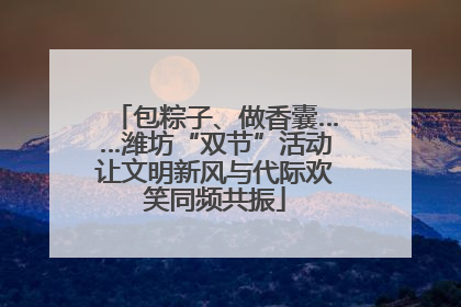 包粽子、做香囊……潍坊“双节”活动让文明新风与代际欢笑同频共振
