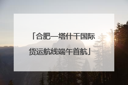 合肥—塔什干国际货运航线端午首航