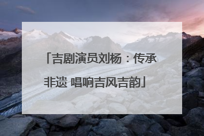 吉剧演员刘杨：传承非遗 唱响吉风吉韵