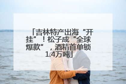 吉林特产出海“开挂”！松子成“全球爆款”，酒精首单锁1.4万吨