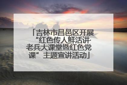 吉林市昌邑区开展“红色传人鲜活讲·老兵大课堂暨红色党课”主题宣讲活动