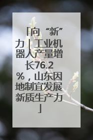向“新”力｜工业机器人产量增长76.2%，山东因地制宜发展新质生产力